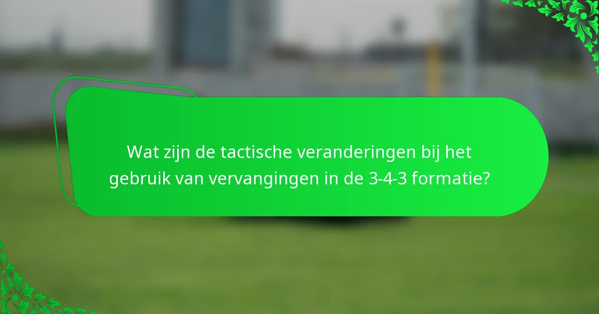 Wat zijn de tactische veranderingen bij het gebruik van vervangingen in de 3-4-3 formatie?