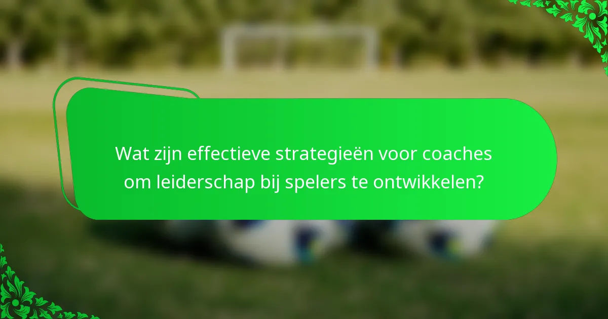 Wat zijn effectieve strategieën voor coaches om leiderschap bij spelers te ontwikkelen?